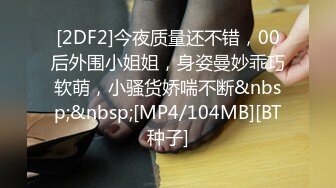 [2DF2]今夜质量还不错，00后外围小姐姐，身姿曼妙乖巧软萌，小骚货娇喘不断&nbsp;&nbsp;[MP4/104MB][BT种子]