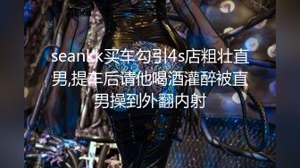 seankk买车勾引4s店粗壮直男,提车后请他喝酒灌醉被直男操到外翻内射