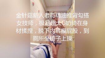 金针菇新人老哥精油推背勾搭女技师，极品超大G奶骑在身材揉捏，脱下内裤摸屁股，到厕所坐椅子上操