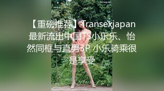 【重磅推荐】Transexjapan最新流出中国TS小乐乐、怡然同框与直男3P 小乐骑乘很是享受