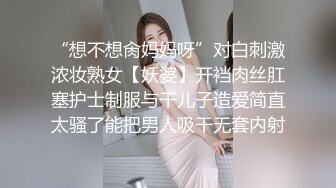 “想不想肏妈妈呀”对白刺激浓妆熟女【妖婆】开裆肉丝肛塞护士制服与干儿子造爱简直太骚了能把男人吸干无套内射