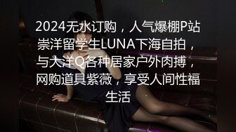 2024无水订购，人气爆棚P站崇洋留学生LUNA下海自拍，与大洋Q各种居家户外肉搏，网购道具紫薇，享受人间性福生活