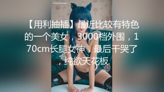 【用利抽插】最近比较有特色的一个美女，3000档外围，170cm长腿女神，最后干哭了，纯欲天花板